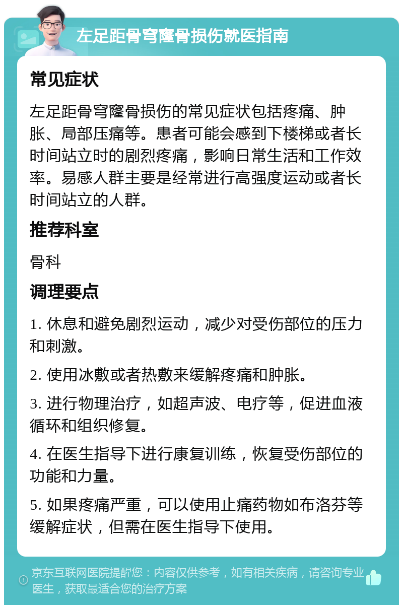 左足距骨穹窿骨损伤就医指南 常见症状 左足距骨穹窿骨损伤的常见症状包括疼痛、肿胀、局部压痛等。患者可能会感到下楼梯或者长时间站立时的剧烈疼痛，影响日常生活和工作效率。易感人群主要是经常进行高强度运动或者长时间站立的人群。 推荐科室 骨科 调理要点 1. 休息和避免剧烈运动，减少对受伤部位的压力和刺激。 2. 使用冰敷或者热敷来缓解疼痛和肿胀。 3. 进行物理治疗，如超声波、电疗等，促进血液循环和组织修复。 4. 在医生指导下进行康复训练，恢复受伤部位的功能和力量。 5. 如果疼痛严重，可以使用止痛药物如布洛芬等缓解症状，但需在医生指导下使用。