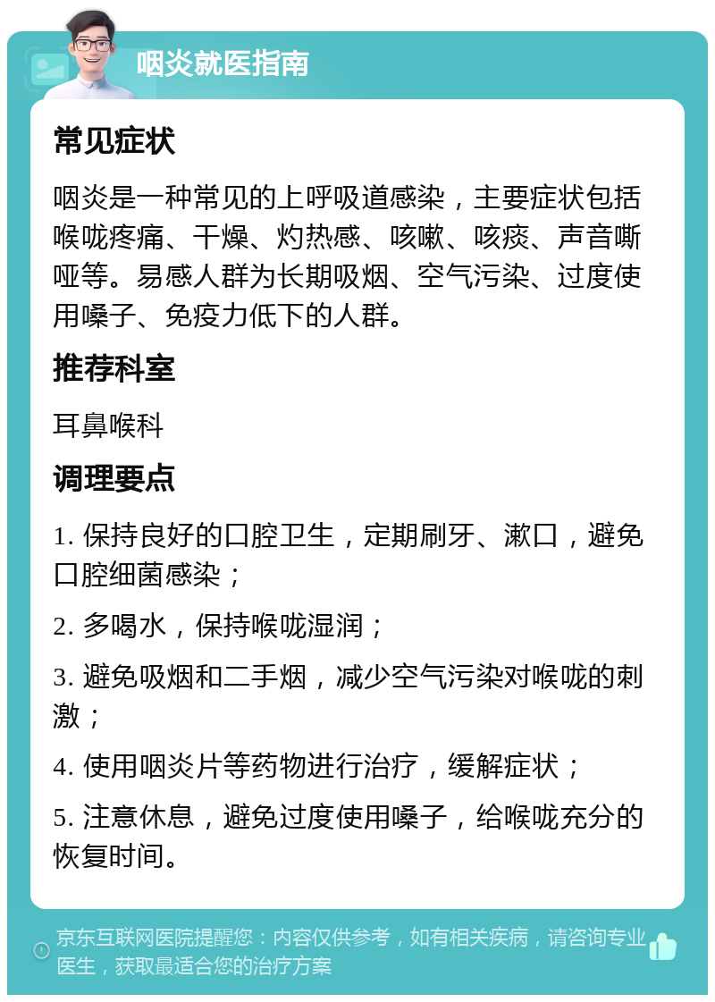 咽炎就医指南 常见症状 咽炎是一种常见的上呼吸道感染，主要症状包括喉咙疼痛、干燥、灼热感、咳嗽、咳痰、声音嘶哑等。易感人群为长期吸烟、空气污染、过度使用嗓子、免疫力低下的人群。 推荐科室 耳鼻喉科 调理要点 1. 保持良好的口腔卫生，定期刷牙、漱口，避免口腔细菌感染； 2. 多喝水，保持喉咙湿润； 3. 避免吸烟和二手烟，减少空气污染对喉咙的刺激； 4. 使用咽炎片等药物进行治疗，缓解症状； 5. 注意休息，避免过度使用嗓子，给喉咙充分的恢复时间。