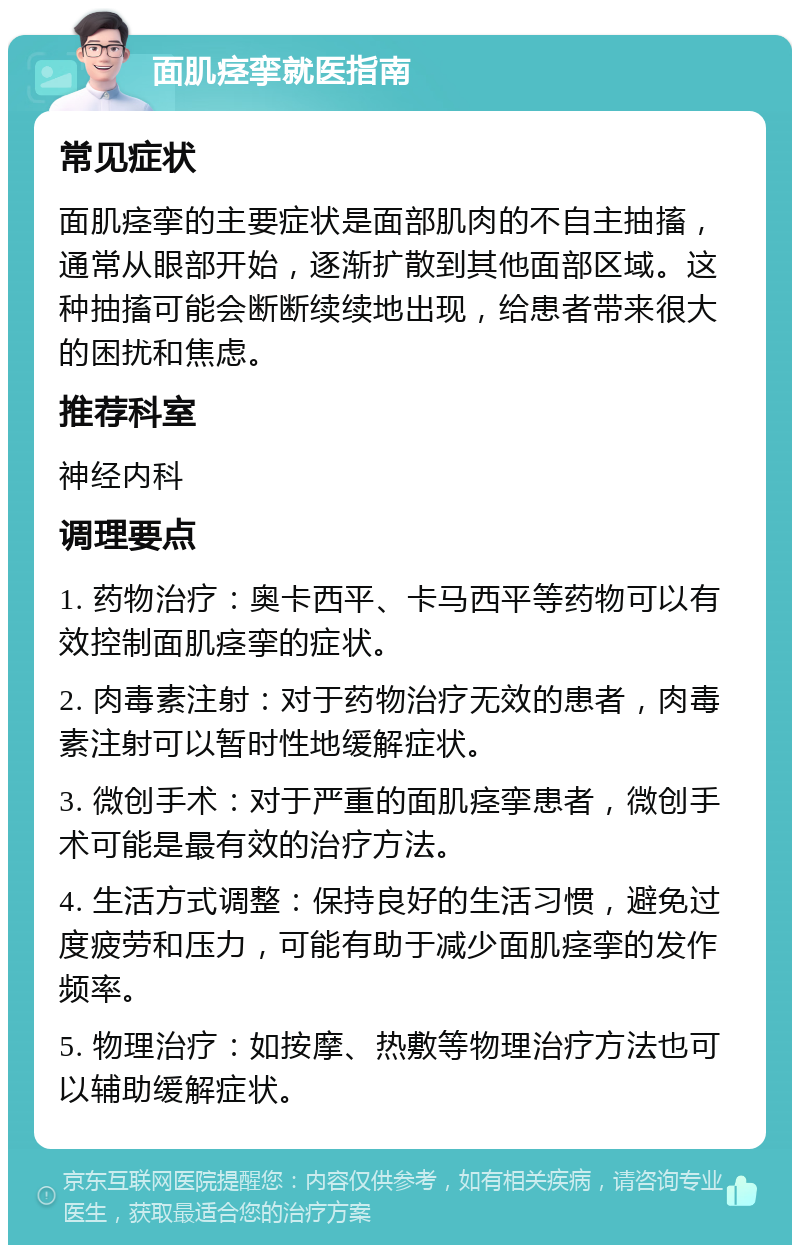 面肌痉挛就医指南 常见症状 面肌痉挛的主要症状是面部肌肉的不自主抽搐，通常从眼部开始，逐渐扩散到其他面部区域。这种抽搐可能会断断续续地出现，给患者带来很大的困扰和焦虑。 推荐科室 神经内科 调理要点 1. 药物治疗：奥卡西平、卡马西平等药物可以有效控制面肌痉挛的症状。 2. 肉毒素注射：对于药物治疗无效的患者，肉毒素注射可以暂时性地缓解症状。 3. 微创手术：对于严重的面肌痉挛患者，微创手术可能是最有效的治疗方法。 4. 生活方式调整：保持良好的生活习惯，避免过度疲劳和压力，可能有助于减少面肌痉挛的发作频率。 5. 物理治疗：如按摩、热敷等物理治疗方法也可以辅助缓解症状。