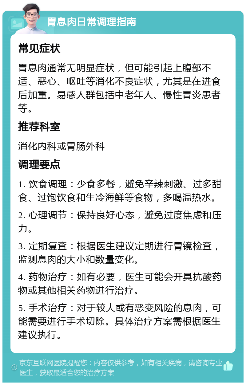 胃息肉日常调理指南 常见症状 胃息肉通常无明显症状，但可能引起上腹部不适、恶心、呕吐等消化不良症状，尤其是在进食后加重。易感人群包括中老年人、慢性胃炎患者等。 推荐科室 消化内科或胃肠外科 调理要点 1. 饮食调理：少食多餐，避免辛辣刺激、过多甜食、过饱饮食和生冷海鲜等食物，多喝温热水。 2. 心理调节：保持良好心态，避免过度焦虑和压力。 3. 定期复查：根据医生建议定期进行胃镜检查，监测息肉的大小和数量变化。 4. 药物治疗：如有必要，医生可能会开具抗酸药物或其他相关药物进行治疗。 5. 手术治疗：对于较大或有恶变风险的息肉，可能需要进行手术切除。具体治疗方案需根据医生建议执行。