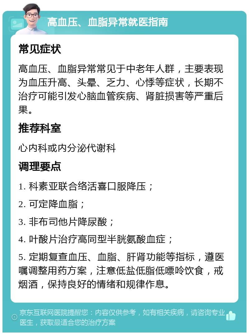 高血压、血脂异常就医指南 常见症状 高血压、血脂异常常见于中老年人群，主要表现为血压升高、头晕、乏力、心悸等症状，长期不治疗可能引发心脑血管疾病、肾脏损害等严重后果。 推荐科室 心内科或内分泌代谢科 调理要点 1. 科素亚联合络活喜口服降压； 2. 可定降血脂； 3. 非布司他片降尿酸； 4. 叶酸片治疗高同型半胱氨酸血症； 5. 定期复查血压、血脂、肝肾功能等指标，遵医嘱调整用药方案，注意低盐低脂低嘌呤饮食，戒烟酒，保持良好的情绪和规律作息。