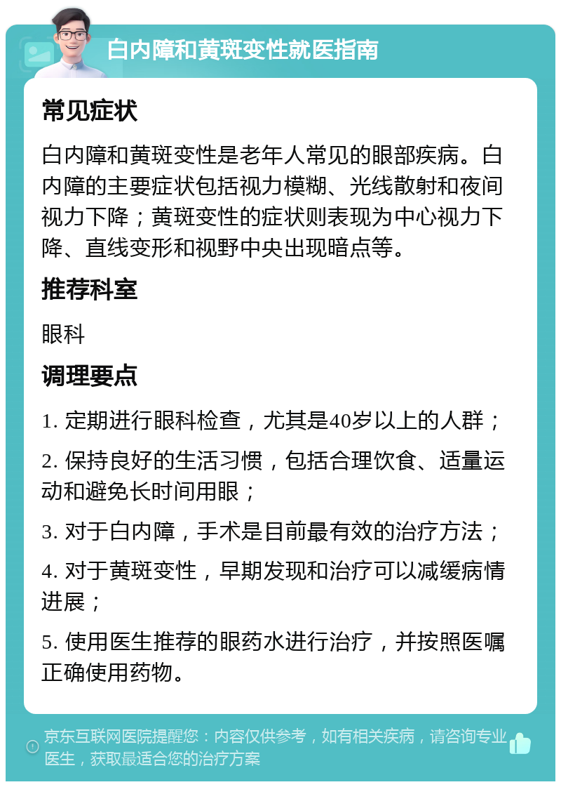 白内障和黄斑变性就医指南 常见症状 白内障和黄斑变性是老年人常见的眼部疾病。白内障的主要症状包括视力模糊、光线散射和夜间视力下降；黄斑变性的症状则表现为中心视力下降、直线变形和视野中央出现暗点等。 推荐科室 眼科 调理要点 1. 定期进行眼科检查，尤其是40岁以上的人群； 2. 保持良好的生活习惯，包括合理饮食、适量运动和避免长时间用眼； 3. 对于白内障，手术是目前最有效的治疗方法； 4. 对于黄斑变性，早期发现和治疗可以减缓病情进展； 5. 使用医生推荐的眼药水进行治疗，并按照医嘱正确使用药物。