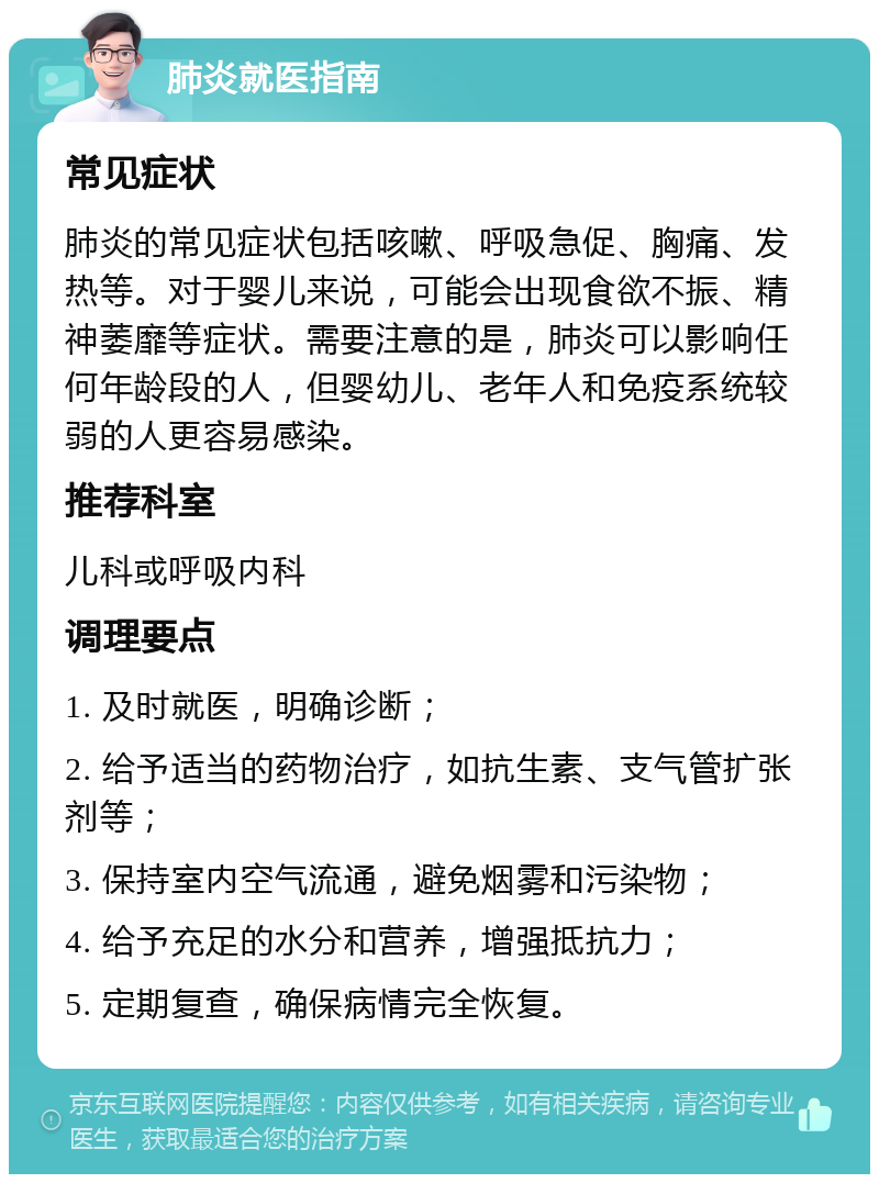 肺炎就医指南 常见症状 肺炎的常见症状包括咳嗽、呼吸急促、胸痛、发热等。对于婴儿来说，可能会出现食欲不振、精神萎靡等症状。需要注意的是，肺炎可以影响任何年龄段的人，但婴幼儿、老年人和免疫系统较弱的人更容易感染。 推荐科室 儿科或呼吸内科 调理要点 1. 及时就医，明确诊断； 2. 给予适当的药物治疗，如抗生素、支气管扩张剂等； 3. 保持室内空气流通，避免烟雾和污染物； 4. 给予充足的水分和营养，增强抵抗力； 5. 定期复查，确保病情完全恢复。