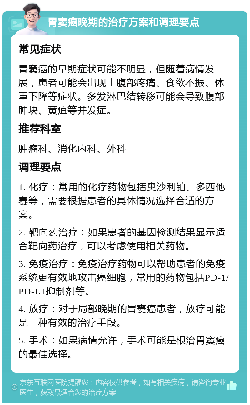 胃窦癌晚期的治疗方案和调理要点 常见症状 胃窦癌的早期症状可能不明显，但随着病情发展，患者可能会出现上腹部疼痛、食欲不振、体重下降等症状。多发淋巴结转移可能会导致腹部肿块、黄疸等并发症。 推荐科室 肿瘤科、消化内科、外科 调理要点 1. 化疗：常用的化疗药物包括奥沙利铂、多西他赛等，需要根据患者的具体情况选择合适的方案。 2. 靶向药治疗：如果患者的基因检测结果显示适合靶向药治疗，可以考虑使用相关药物。 3. 免疫治疗：免疫治疗药物可以帮助患者的免疫系统更有效地攻击癌细胞，常用的药物包括PD-1/PD-L1抑制剂等。 4. 放疗：对于局部晚期的胃窦癌患者，放疗可能是一种有效的治疗手段。 5. 手术：如果病情允许，手术可能是根治胃窦癌的最佳选择。