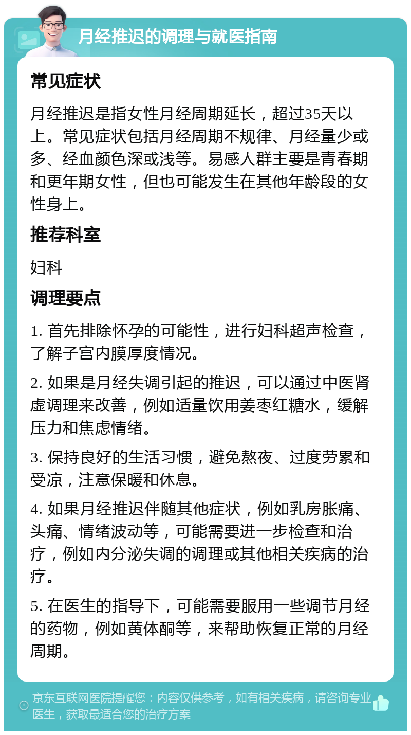 月经推迟的调理与就医指南 常见症状 月经推迟是指女性月经周期延长，超过35天以上。常见症状包括月经周期不规律、月经量少或多、经血颜色深或浅等。易感人群主要是青春期和更年期女性，但也可能发生在其他年龄段的女性身上。 推荐科室 妇科 调理要点 1. 首先排除怀孕的可能性，进行妇科超声检查，了解子宫内膜厚度情况。 2. 如果是月经失调引起的推迟，可以通过中医肾虚调理来改善，例如适量饮用姜枣红糖水，缓解压力和焦虑情绪。 3. 保持良好的生活习惯，避免熬夜、过度劳累和受凉，注意保暖和休息。 4. 如果月经推迟伴随其他症状，例如乳房胀痛、头痛、情绪波动等，可能需要进一步检查和治疗，例如内分泌失调的调理或其他相关疾病的治疗。 5. 在医生的指导下，可能需要服用一些调节月经的药物，例如黄体酮等，来帮助恢复正常的月经周期。