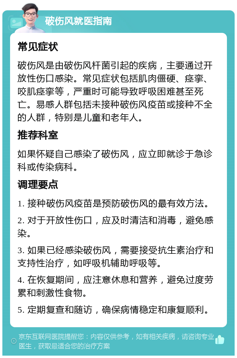 破伤风就医指南 常见症状 破伤风是由破伤风杆菌引起的疾病，主要通过开放性伤口感染。常见症状包括肌肉僵硬、痉挛、咬肌痉挛等，严重时可能导致呼吸困难甚至死亡。易感人群包括未接种破伤风疫苗或接种不全的人群，特别是儿童和老年人。 推荐科室 如果怀疑自己感染了破伤风，应立即就诊于急诊科或传染病科。 调理要点 1. 接种破伤风疫苗是预防破伤风的最有效方法。 2. 对于开放性伤口，应及时清洁和消毒，避免感染。 3. 如果已经感染破伤风，需要接受抗生素治疗和支持性治疗，如呼吸机辅助呼吸等。 4. 在恢复期间，应注意休息和营养，避免过度劳累和刺激性食物。 5. 定期复查和随访，确保病情稳定和康复顺利。