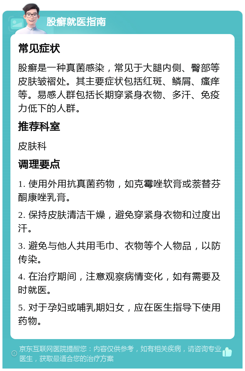 股癣就医指南 常见症状 股癣是一种真菌感染，常见于大腿内侧、臀部等皮肤皱褶处。其主要症状包括红斑、鳞屑、瘙痒等。易感人群包括长期穿紧身衣物、多汗、免疫力低下的人群。 推荐科室 皮肤科 调理要点 1. 使用外用抗真菌药物，如克霉唑软膏或萘替芬酮康唑乳膏。 2. 保持皮肤清洁干燥，避免穿紧身衣物和过度出汗。 3. 避免与他人共用毛巾、衣物等个人物品，以防传染。 4. 在治疗期间，注意观察病情变化，如有需要及时就医。 5. 对于孕妇或哺乳期妇女，应在医生指导下使用药物。