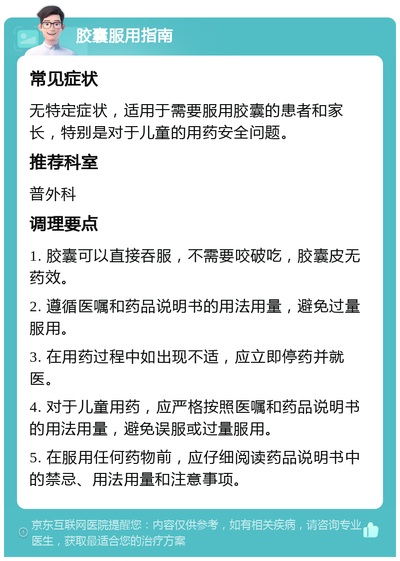 胶囊服用指南 常见症状 无特定症状，适用于需要服用胶囊的患者和家长，特别是对于儿童的用药安全问题。 推荐科室 普外科 调理要点 1. 胶囊可以直接吞服，不需要咬破吃，胶囊皮无药效。 2. 遵循医嘱和药品说明书的用法用量，避免过量服用。 3. 在用药过程中如出现不适，应立即停药并就医。 4. 对于儿童用药，应严格按照医嘱和药品说明书的用法用量，避免误服或过量服用。 5. 在服用任何药物前，应仔细阅读药品说明书中的禁忌、用法用量和注意事项。