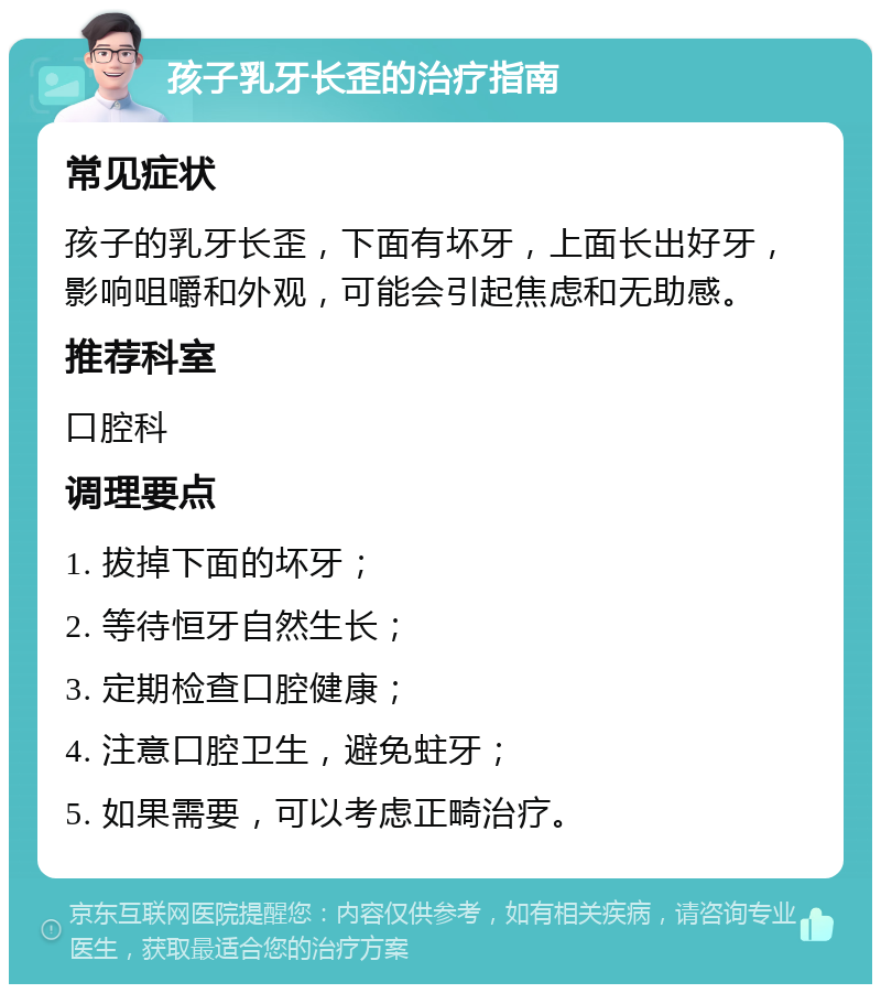 孩子乳牙长歪的治疗指南 常见症状 孩子的乳牙长歪，下面有坏牙，上面长出好牙，影响咀嚼和外观，可能会引起焦虑和无助感。 推荐科室 口腔科 调理要点 1. 拔掉下面的坏牙； 2. 等待恒牙自然生长； 3. 定期检查口腔健康； 4. 注意口腔卫生，避免蛀牙； 5. 如果需要，可以考虑正畸治疗。