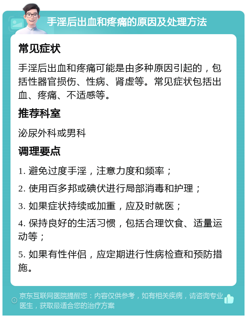 手淫后出血和疼痛的原因及处理方法 常见症状 手淫后出血和疼痛可能是由多种原因引起的，包括性器官损伤、性病、肾虚等。常见症状包括出血、疼痛、不适感等。 推荐科室 泌尿外科或男科 调理要点 1. 避免过度手淫，注意力度和频率； 2. 使用百多邦或碘伏进行局部消毒和护理； 3. 如果症状持续或加重，应及时就医； 4. 保持良好的生活习惯，包括合理饮食、适量运动等； 5. 如果有性伴侣，应定期进行性病检查和预防措施。