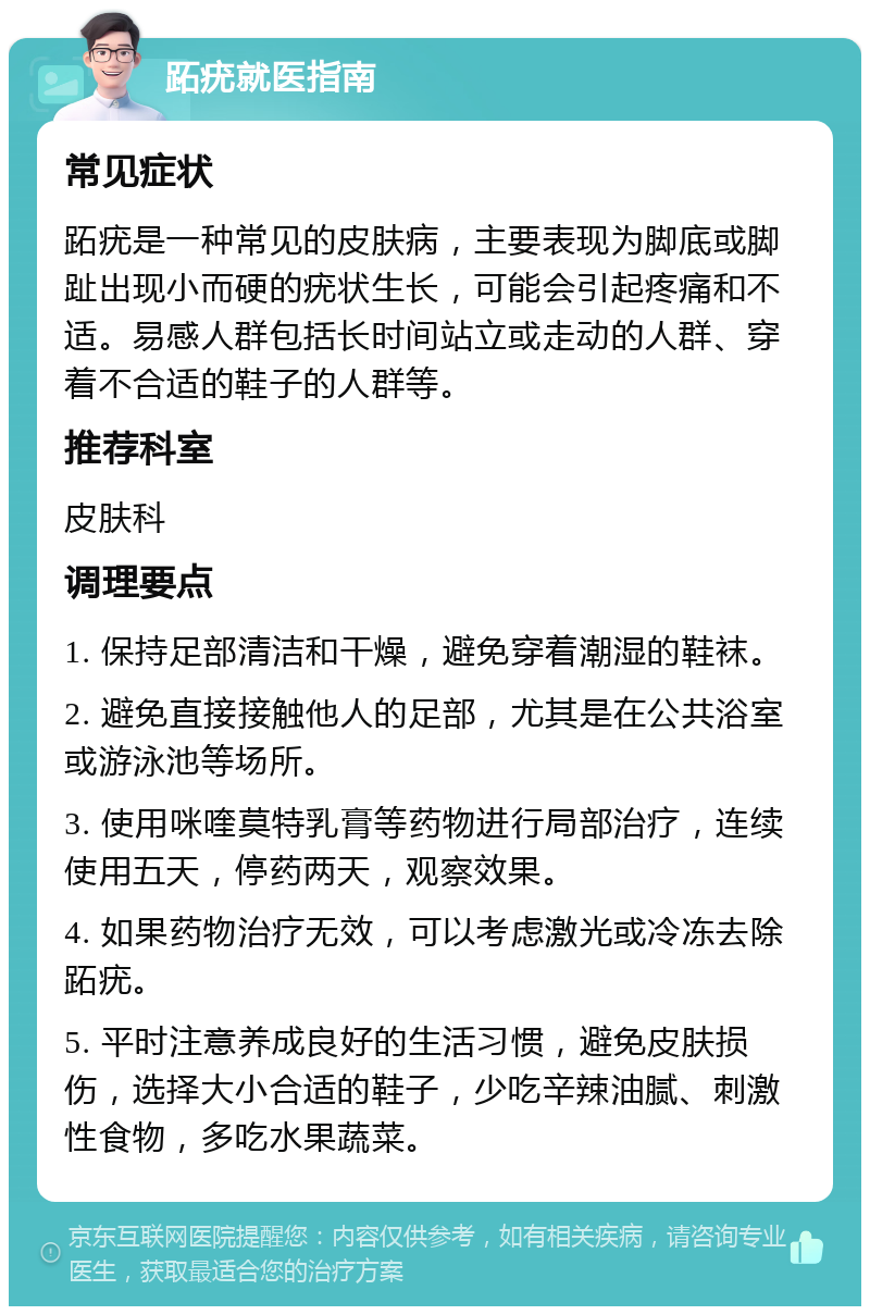 跖疣就医指南 常见症状 跖疣是一种常见的皮肤病，主要表现为脚底或脚趾出现小而硬的疣状生长，可能会引起疼痛和不适。易感人群包括长时间站立或走动的人群、穿着不合适的鞋子的人群等。 推荐科室 皮肤科 调理要点 1. 保持足部清洁和干燥，避免穿着潮湿的鞋袜。 2. 避免直接接触他人的足部，尤其是在公共浴室或游泳池等场所。 3. 使用咪喹莫特乳膏等药物进行局部治疗，连续使用五天，停药两天，观察效果。 4. 如果药物治疗无效，可以考虑激光或冷冻去除跖疣。 5. 平时注意养成良好的生活习惯，避免皮肤损伤，选择大小合适的鞋子，少吃辛辣油腻、刺激性食物，多吃水果蔬菜。