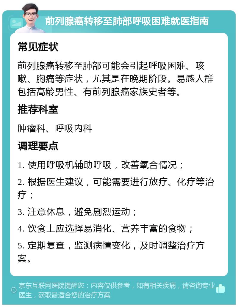 前列腺癌转移至肺部呼吸困难就医指南 常见症状 前列腺癌转移至肺部可能会引起呼吸困难、咳嗽、胸痛等症状，尤其是在晚期阶段。易感人群包括高龄男性、有前列腺癌家族史者等。 推荐科室 肿瘤科、呼吸内科 调理要点 1. 使用呼吸机辅助呼吸，改善氧合情况； 2. 根据医生建议，可能需要进行放疗、化疗等治疗； 3. 注意休息，避免剧烈运动； 4. 饮食上应选择易消化、营养丰富的食物； 5. 定期复查，监测病情变化，及时调整治疗方案。