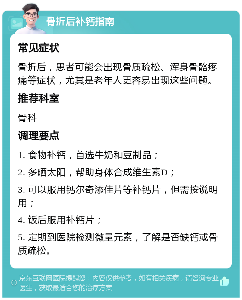 骨折后补钙指南 常见症状 骨折后，患者可能会出现骨质疏松、浑身骨骼疼痛等症状，尤其是老年人更容易出现这些问题。 推荐科室 骨科 调理要点 1. 食物补钙，首选牛奶和豆制品； 2. 多晒太阳，帮助身体合成维生素D； 3. 可以服用钙尔奇添佳片等补钙片，但需按说明用； 4. 饭后服用补钙片； 5. 定期到医院检测微量元素，了解是否缺钙或骨质疏松。