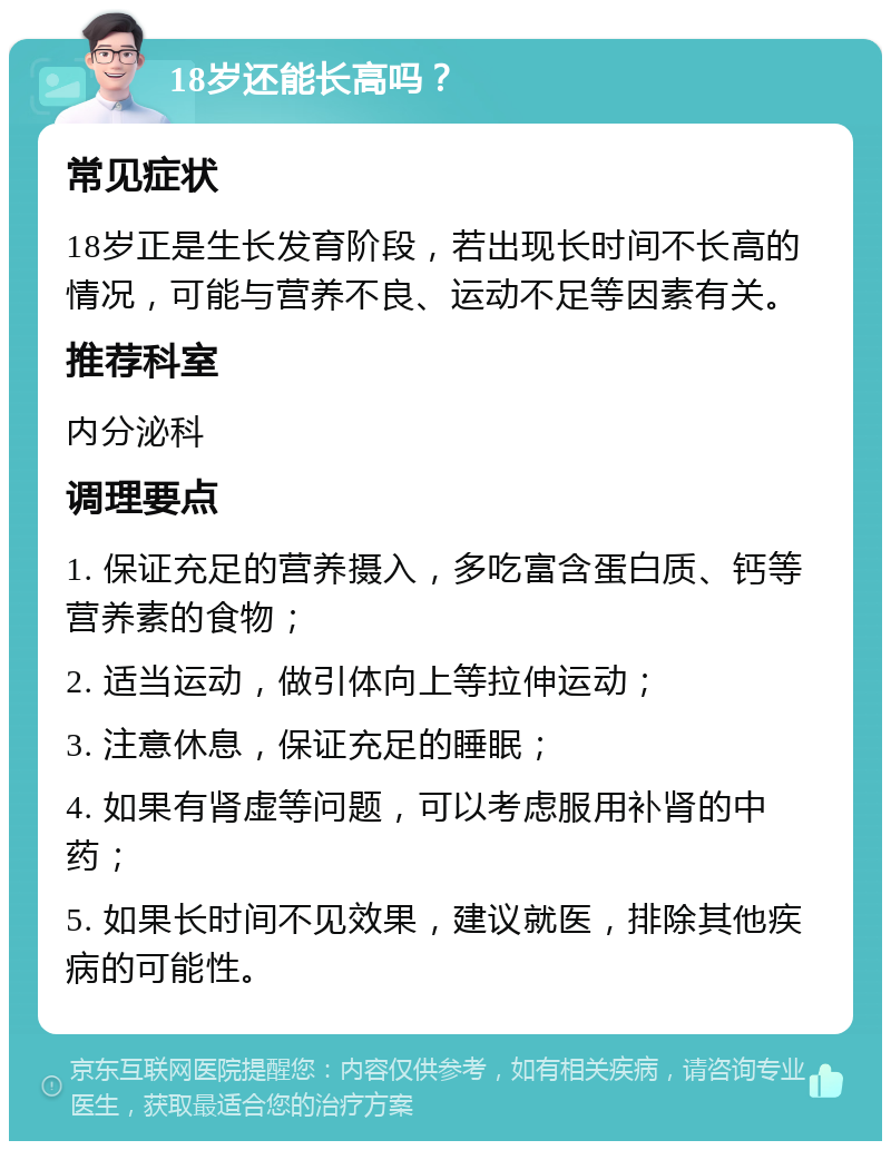 18岁还能长高吗？ 常见症状 18岁正是生长发育阶段，若出现长时间不长高的情况，可能与营养不良、运动不足等因素有关。 推荐科室 内分泌科 调理要点 1. 保证充足的营养摄入，多吃富含蛋白质、钙等营养素的食物； 2. 适当运动，做引体向上等拉伸运动； 3. 注意休息，保证充足的睡眠； 4. 如果有肾虚等问题，可以考虑服用补肾的中药； 5. 如果长时间不见效果，建议就医，排除其他疾病的可能性。