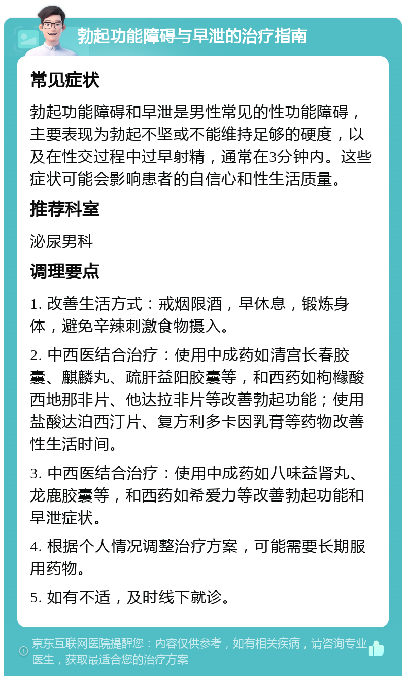 勃起功能障碍与早泄的治疗指南 常见症状 勃起功能障碍和早泄是男性常见的性功能障碍，主要表现为勃起不坚或不能维持足够的硬度，以及在性交过程中过早射精，通常在3分钟内。这些症状可能会影响患者的自信心和性生活质量。 推荐科室 泌尿男科 调理要点 1. 改善生活方式：戒烟限酒，早休息，锻炼身体，避免辛辣刺激食物摄入。 2. 中西医结合治疗：使用中成药如清宫长春胶囊、麒麟丸、疏肝益阳胶囊等，和西药如枸橼酸西地那非片、他达拉非片等改善勃起功能；使用盐酸达泊西汀片、复方利多卡因乳膏等药物改善性生活时间。 3. 中西医结合治疗：使用中成药如八味益肾丸、龙鹿胶囊等，和西药如希爱力等改善勃起功能和早泄症状。 4. 根据个人情况调整治疗方案，可能需要长期服用药物。 5. 如有不适，及时线下就诊。