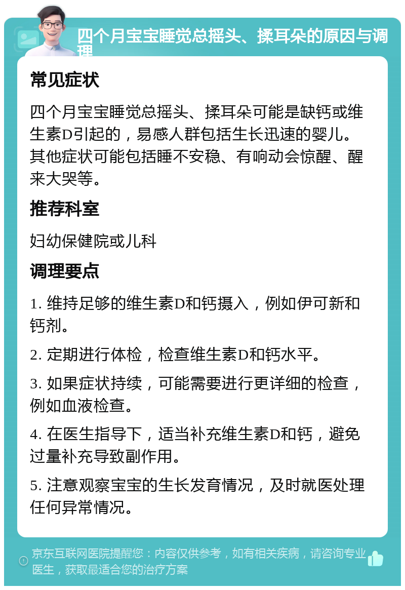 四个月宝宝睡觉总摇头、揉耳朵的原因与调理 常见症状 四个月宝宝睡觉总摇头、揉耳朵可能是缺钙或维生素D引起的，易感人群包括生长迅速的婴儿。其他症状可能包括睡不安稳、有响动会惊醒、醒来大哭等。 推荐科室 妇幼保健院或儿科 调理要点 1. 维持足够的维生素D和钙摄入，例如伊可新和钙剂。 2. 定期进行体检，检查维生素D和钙水平。 3. 如果症状持续，可能需要进行更详细的检查，例如血液检查。 4. 在医生指导下，适当补充维生素D和钙，避免过量补充导致副作用。 5. 注意观察宝宝的生长发育情况，及时就医处理任何异常情况。