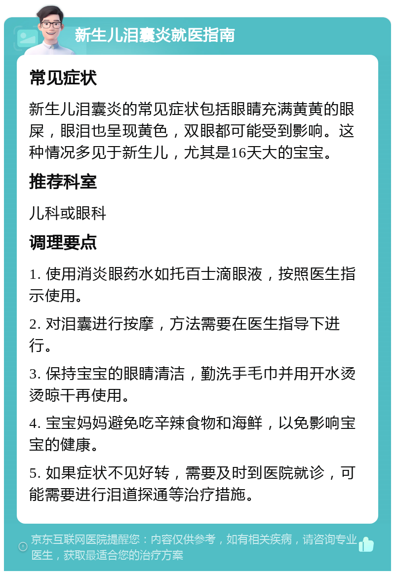 新生儿泪囊炎就医指南 常见症状 新生儿泪囊炎的常见症状包括眼睛充满黄黄的眼屎，眼泪也呈现黄色，双眼都可能受到影响。这种情况多见于新生儿，尤其是16天大的宝宝。 推荐科室 儿科或眼科 调理要点 1. 使用消炎眼药水如托百士滴眼液，按照医生指示使用。 2. 对泪囊进行按摩，方法需要在医生指导下进行。 3. 保持宝宝的眼睛清洁，勤洗手毛巾并用开水烫烫晾干再使用。 4. 宝宝妈妈避免吃辛辣食物和海鲜，以免影响宝宝的健康。 5. 如果症状不见好转，需要及时到医院就诊，可能需要进行泪道探通等治疗措施。