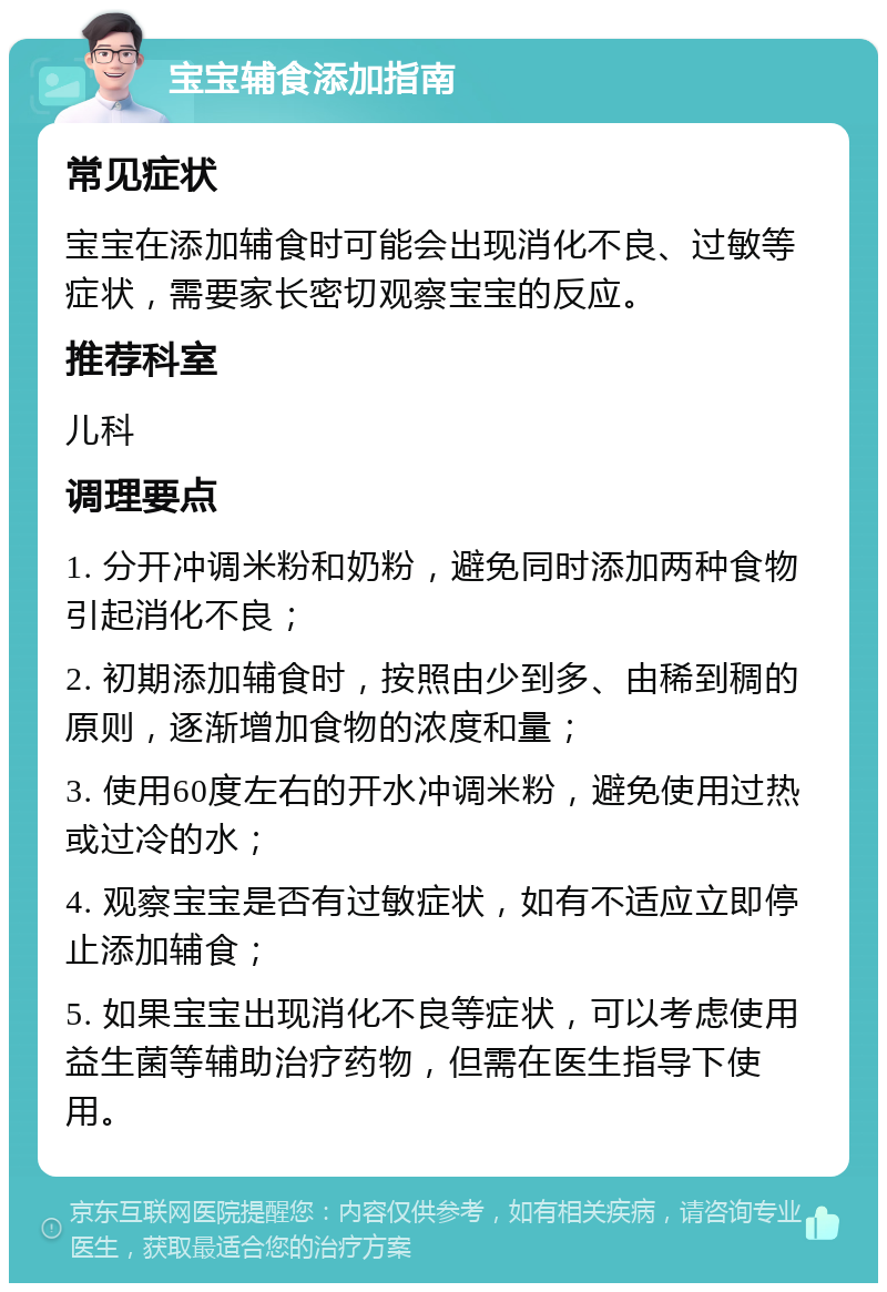 宝宝辅食添加指南 常见症状 宝宝在添加辅食时可能会出现消化不良、过敏等症状，需要家长密切观察宝宝的反应。 推荐科室 儿科 调理要点 1. 分开冲调米粉和奶粉，避免同时添加两种食物引起消化不良； 2. 初期添加辅食时，按照由少到多、由稀到稠的原则，逐渐增加食物的浓度和量； 3. 使用60度左右的开水冲调米粉，避免使用过热或过冷的水； 4. 观察宝宝是否有过敏症状，如有不适应立即停止添加辅食； 5. 如果宝宝出现消化不良等症状，可以考虑使用益生菌等辅助治疗药物，但需在医生指导下使用。