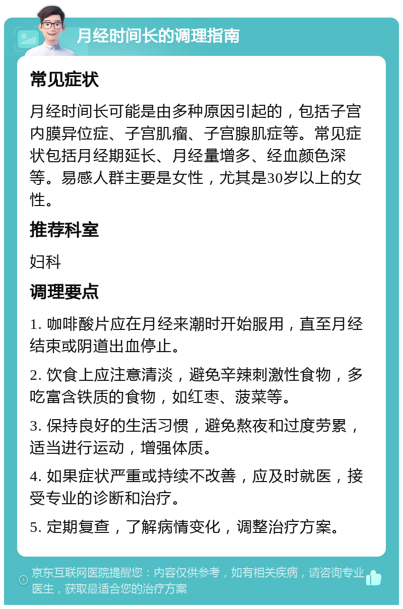 月经时间长的调理指南 常见症状 月经时间长可能是由多种原因引起的，包括子宫内膜异位症、子宫肌瘤、子宫腺肌症等。常见症状包括月经期延长、月经量增多、经血颜色深等。易感人群主要是女性，尤其是30岁以上的女性。 推荐科室 妇科 调理要点 1. 咖啡酸片应在月经来潮时开始服用，直至月经结束或阴道出血停止。 2. 饮食上应注意清淡，避免辛辣刺激性食物，多吃富含铁质的食物，如红枣、菠菜等。 3. 保持良好的生活习惯，避免熬夜和过度劳累，适当进行运动，增强体质。 4. 如果症状严重或持续不改善，应及时就医，接受专业的诊断和治疗。 5. 定期复查，了解病情变化，调整治疗方案。