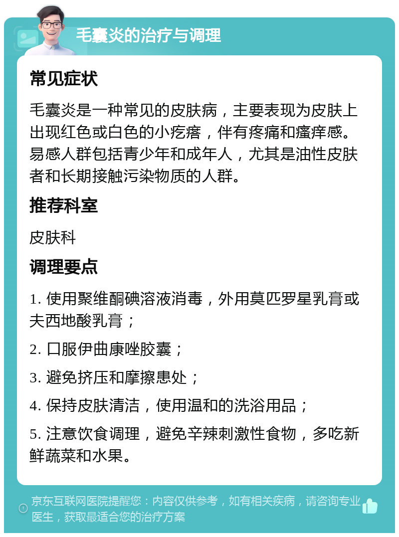 毛囊炎的治疗与调理 常见症状 毛囊炎是一种常见的皮肤病，主要表现为皮肤上出现红色或白色的小疙瘩，伴有疼痛和瘙痒感。易感人群包括青少年和成年人，尤其是油性皮肤者和长期接触污染物质的人群。 推荐科室 皮肤科 调理要点 1. 使用聚维酮碘溶液消毒，外用莫匹罗星乳膏或夫西地酸乳膏； 2. 口服伊曲康唑胶囊； 3. 避免挤压和摩擦患处； 4. 保持皮肤清洁，使用温和的洗浴用品； 5. 注意饮食调理，避免辛辣刺激性食物，多吃新鲜蔬菜和水果。