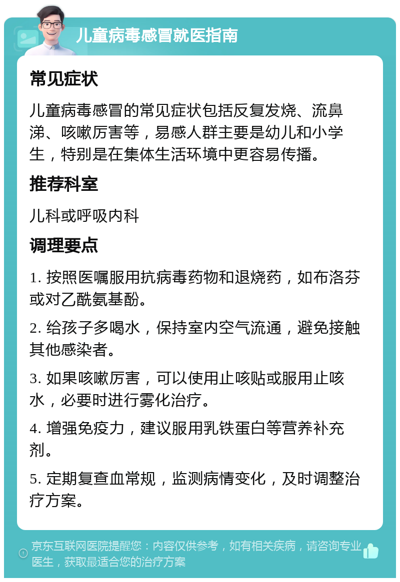 儿童病毒感冒就医指南 常见症状 儿童病毒感冒的常见症状包括反复发烧、流鼻涕、咳嗽厉害等，易感人群主要是幼儿和小学生，特别是在集体生活环境中更容易传播。 推荐科室 儿科或呼吸内科 调理要点 1. 按照医嘱服用抗病毒药物和退烧药，如布洛芬或对乙酰氨基酚。 2. 给孩子多喝水，保持室内空气流通，避免接触其他感染者。 3. 如果咳嗽厉害，可以使用止咳贴或服用止咳水，必要时进行雾化治疗。 4. 增强免疫力，建议服用乳铁蛋白等营养补充剂。 5. 定期复查血常规，监测病情变化，及时调整治疗方案。