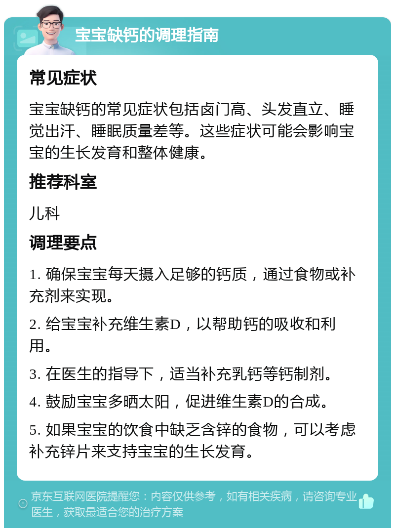 宝宝缺钙的调理指南 常见症状 宝宝缺钙的常见症状包括卤门高、头发直立、睡觉出汗、睡眠质量差等。这些症状可能会影响宝宝的生长发育和整体健康。 推荐科室 儿科 调理要点 1. 确保宝宝每天摄入足够的钙质，通过食物或补充剂来实现。 2. 给宝宝补充维生素D，以帮助钙的吸收和利用。 3. 在医生的指导下，适当补充乳钙等钙制剂。 4. 鼓励宝宝多晒太阳，促进维生素D的合成。 5. 如果宝宝的饮食中缺乏含锌的食物，可以考虑补充锌片来支持宝宝的生长发育。