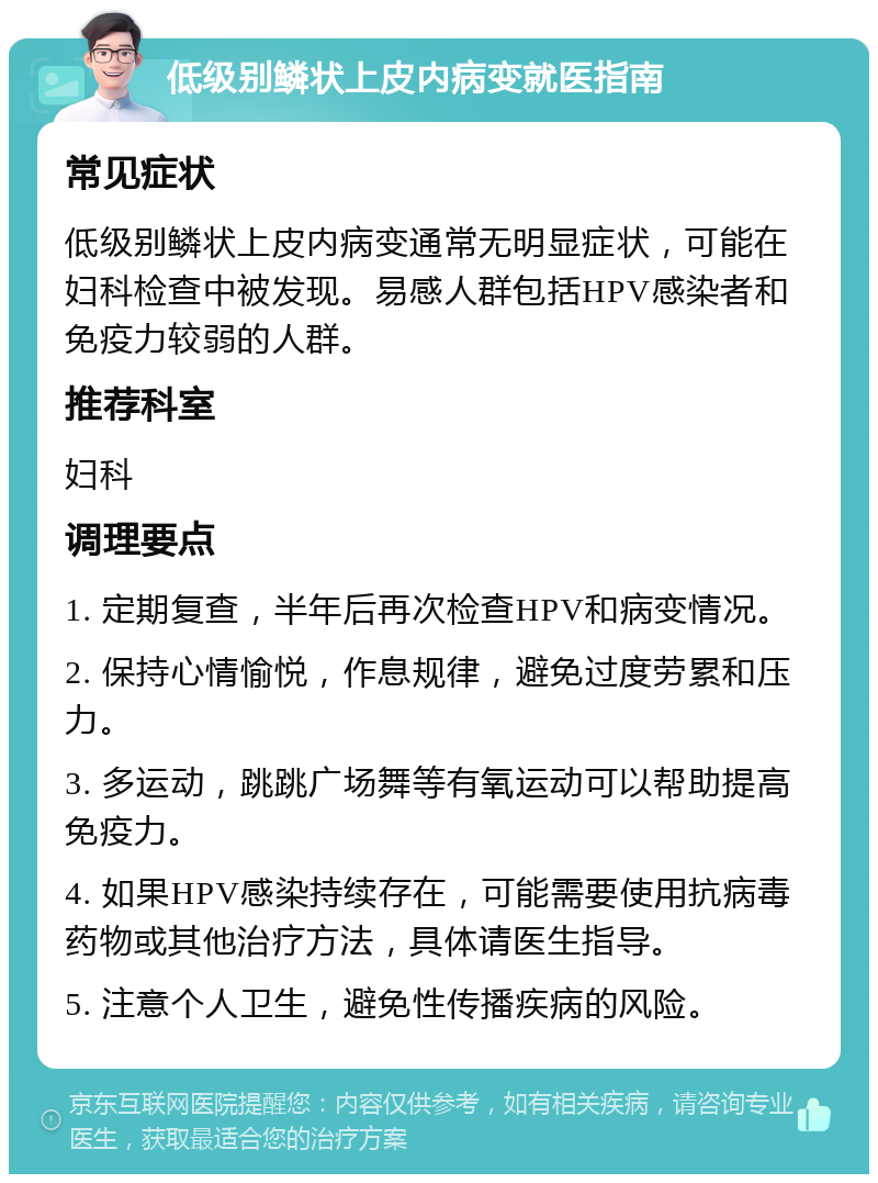 低级别鳞状上皮内病变就医指南 常见症状 低级别鳞状上皮内病变通常无明显症状，可能在妇科检查中被发现。易感人群包括HPV感染者和免疫力较弱的人群。 推荐科室 妇科 调理要点 1. 定期复查，半年后再次检查HPV和病变情况。 2. 保持心情愉悦，作息规律，避免过度劳累和压力。 3. 多运动，跳跳广场舞等有氧运动可以帮助提高免疫力。 4. 如果HPV感染持续存在，可能需要使用抗病毒药物或其他治疗方法，具体请医生指导。 5. 注意个人卫生，避免性传播疾病的风险。