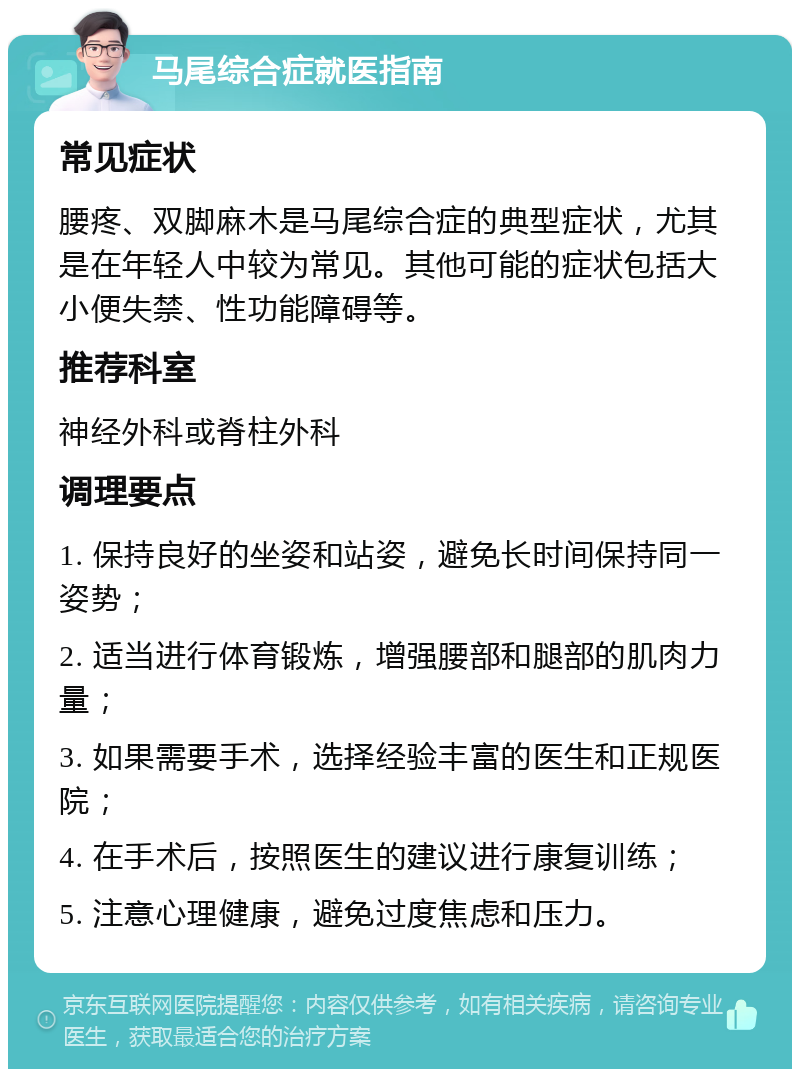 马尾综合症就医指南 常见症状 腰疼、双脚麻木是马尾综合症的典型症状，尤其是在年轻人中较为常见。其他可能的症状包括大小便失禁、性功能障碍等。 推荐科室 神经外科或脊柱外科 调理要点 1. 保持良好的坐姿和站姿，避免长时间保持同一姿势； 2. 适当进行体育锻炼，增强腰部和腿部的肌肉力量； 3. 如果需要手术，选择经验丰富的医生和正规医院； 4. 在手术后，按照医生的建议进行康复训练； 5. 注意心理健康，避免过度焦虑和压力。