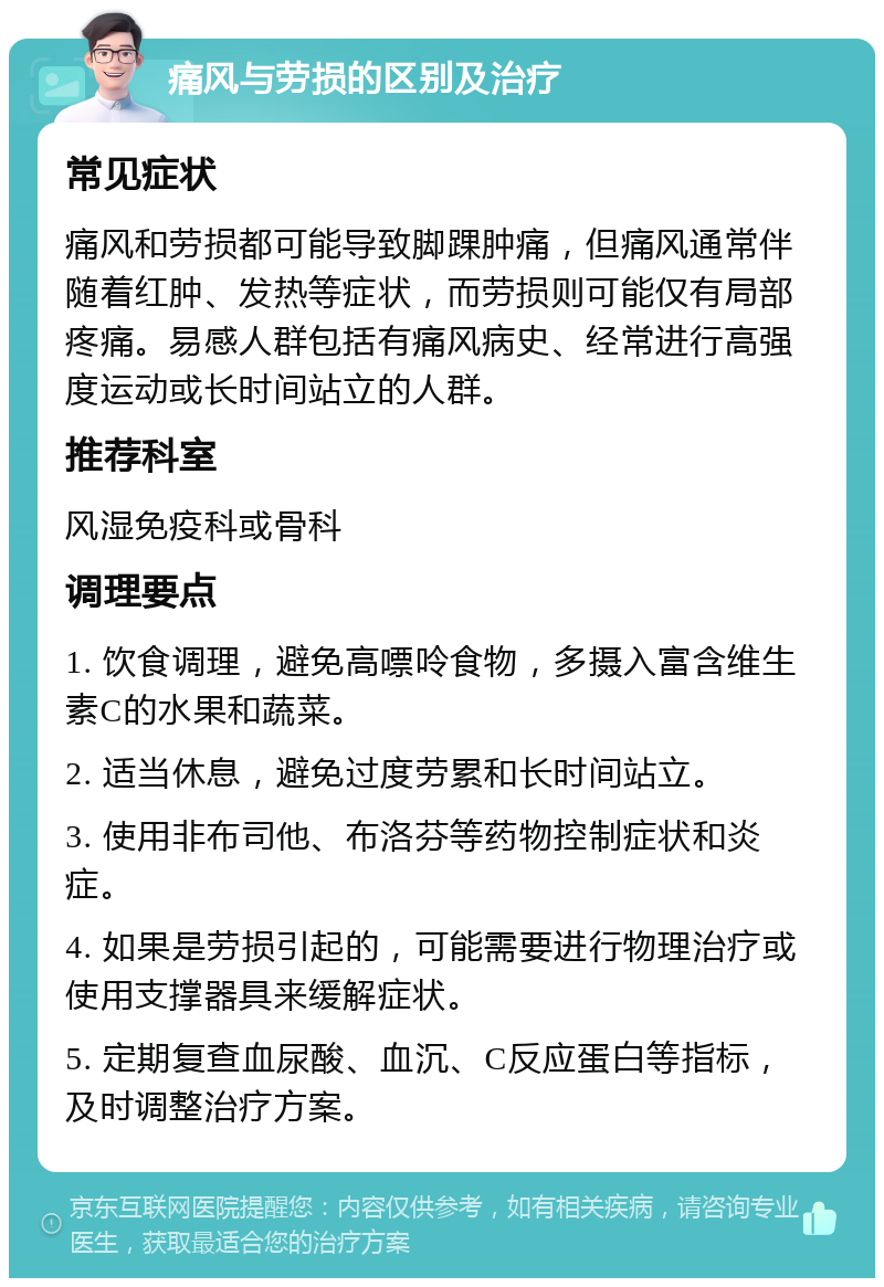 痛风与劳损的区别及治疗 常见症状 痛风和劳损都可能导致脚踝肿痛，但痛风通常伴随着红肿、发热等症状，而劳损则可能仅有局部疼痛。易感人群包括有痛风病史、经常进行高强度运动或长时间站立的人群。 推荐科室 风湿免疫科或骨科 调理要点 1. 饮食调理，避免高嘌呤食物，多摄入富含维生素C的水果和蔬菜。 2. 适当休息，避免过度劳累和长时间站立。 3. 使用非布司他、布洛芬等药物控制症状和炎症。 4. 如果是劳损引起的，可能需要进行物理治疗或使用支撑器具来缓解症状。 5. 定期复查血尿酸、血沉、C反应蛋白等指标，及时调整治疗方案。