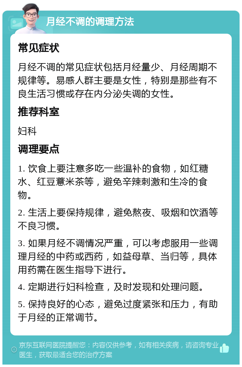 月经不调的调理方法 常见症状 月经不调的常见症状包括月经量少、月经周期不规律等。易感人群主要是女性，特别是那些有不良生活习惯或存在内分泌失调的女性。 推荐科室 妇科 调理要点 1. 饮食上要注意多吃一些温补的食物，如红糖水、红豆薏米茶等，避免辛辣刺激和生冷的食物。 2. 生活上要保持规律，避免熬夜、吸烟和饮酒等不良习惯。 3. 如果月经不调情况严重，可以考虑服用一些调理月经的中药或西药，如益母草、当归等，具体用药需在医生指导下进行。 4. 定期进行妇科检查，及时发现和处理问题。 5. 保持良好的心态，避免过度紧张和压力，有助于月经的正常调节。