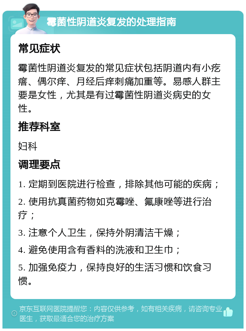 霉菌性阴道炎复发的处理指南 常见症状 霉菌性阴道炎复发的常见症状包括阴道内有小疙瘩、偶尔痒、月经后痒刺痛加重等。易感人群主要是女性，尤其是有过霉菌性阴道炎病史的女性。 推荐科室 妇科 调理要点 1. 定期到医院进行检查，排除其他可能的疾病； 2. 使用抗真菌药物如克霉唑、氟康唑等进行治疗； 3. 注意个人卫生，保持外阴清洁干燥； 4. 避免使用含有香料的洗液和卫生巾； 5. 加强免疫力，保持良好的生活习惯和饮食习惯。