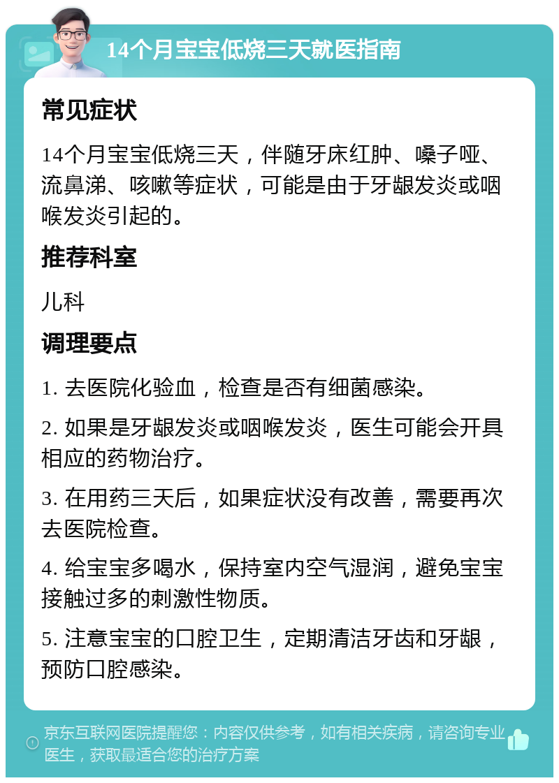 14个月宝宝低烧三天就医指南 常见症状 14个月宝宝低烧三天，伴随牙床红肿、嗓子哑、流鼻涕、咳嗽等症状，可能是由于牙龈发炎或咽喉发炎引起的。 推荐科室 儿科 调理要点 1. 去医院化验血，检查是否有细菌感染。 2. 如果是牙龈发炎或咽喉发炎，医生可能会开具相应的药物治疗。 3. 在用药三天后，如果症状没有改善，需要再次去医院检查。 4. 给宝宝多喝水，保持室内空气湿润，避免宝宝接触过多的刺激性物质。 5. 注意宝宝的口腔卫生，定期清洁牙齿和牙龈，预防口腔感染。