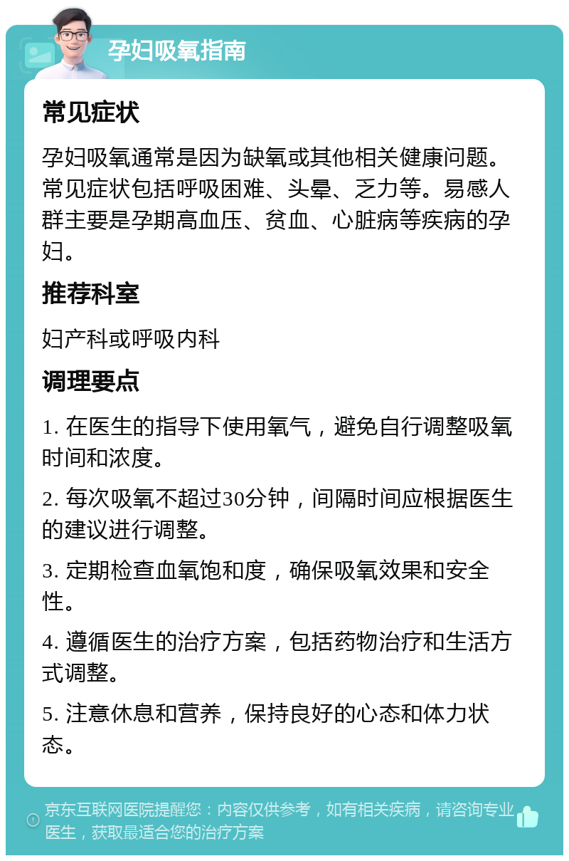 孕妇吸氧指南 常见症状 孕妇吸氧通常是因为缺氧或其他相关健康问题。常见症状包括呼吸困难、头晕、乏力等。易感人群主要是孕期高血压、贫血、心脏病等疾病的孕妇。 推荐科室 妇产科或呼吸内科 调理要点 1. 在医生的指导下使用氧气，避免自行调整吸氧时间和浓度。 2. 每次吸氧不超过30分钟，间隔时间应根据医生的建议进行调整。 3. 定期检查血氧饱和度，确保吸氧效果和安全性。 4. 遵循医生的治疗方案，包括药物治疗和生活方式调整。 5. 注意休息和营养，保持良好的心态和体力状态。