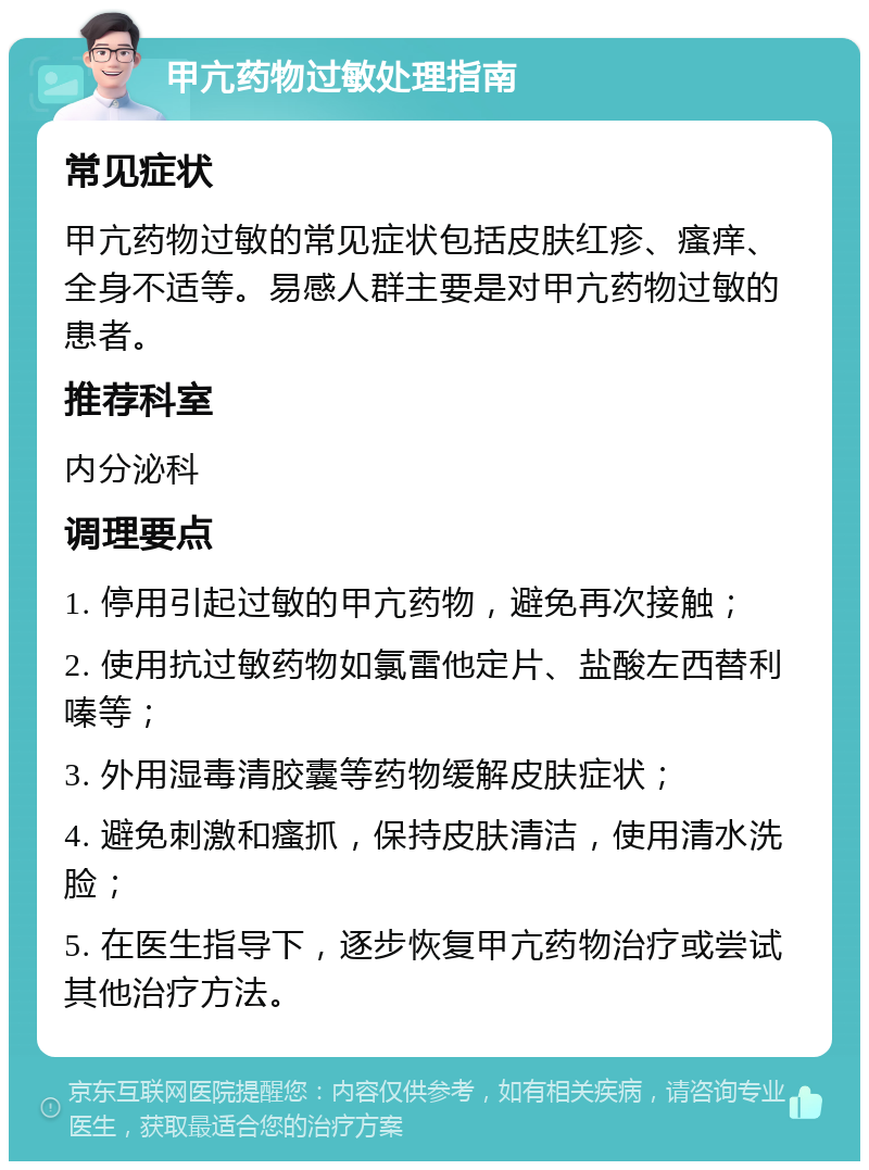 甲亢药物过敏处理指南 常见症状 甲亢药物过敏的常见症状包括皮肤红疹、瘙痒、全身不适等。易感人群主要是对甲亢药物过敏的患者。 推荐科室 内分泌科 调理要点 1. 停用引起过敏的甲亢药物，避免再次接触； 2. 使用抗过敏药物如氯雷他定片、盐酸左西替利嗪等； 3. 外用湿毒清胶囊等药物缓解皮肤症状； 4. 避免刺激和瘙抓，保持皮肤清洁，使用清水洗脸； 5. 在医生指导下，逐步恢复甲亢药物治疗或尝试其他治疗方法。