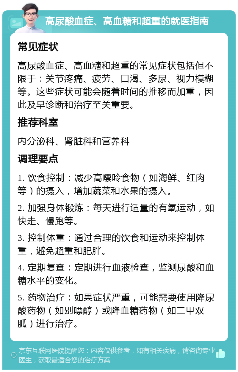 高尿酸血症、高血糖和超重的就医指南 常见症状 高尿酸血症、高血糖和超重的常见症状包括但不限于：关节疼痛、疲劳、口渴、多尿、视力模糊等。这些症状可能会随着时间的推移而加重，因此及早诊断和治疗至关重要。 推荐科室 内分泌科、肾脏科和营养科 调理要点 1. 饮食控制：减少高嘌呤食物（如海鲜、红肉等）的摄入，增加蔬菜和水果的摄入。 2. 加强身体锻炼：每天进行适量的有氧运动，如快走、慢跑等。 3. 控制体重：通过合理的饮食和运动来控制体重，避免超重和肥胖。 4. 定期复查：定期进行血液检查，监测尿酸和血糖水平的变化。 5. 药物治疗：如果症状严重，可能需要使用降尿酸药物（如别嘌醇）或降血糖药物（如二甲双胍）进行治疗。