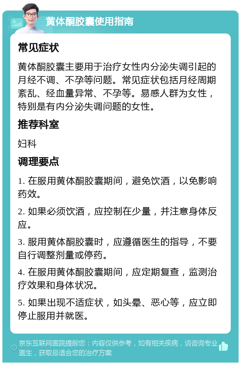 黄体酮胶囊使用指南 常见症状 黄体酮胶囊主要用于治疗女性内分泌失调引起的月经不调、不孕等问题。常见症状包括月经周期紊乱、经血量异常、不孕等。易感人群为女性，特别是有内分泌失调问题的女性。 推荐科室 妇科 调理要点 1. 在服用黄体酮胶囊期间，避免饮酒，以免影响药效。 2. 如果必须饮酒，应控制在少量，并注意身体反应。 3. 服用黄体酮胶囊时，应遵循医生的指导，不要自行调整剂量或停药。 4. 在服用黄体酮胶囊期间，应定期复查，监测治疗效果和身体状况。 5. 如果出现不适症状，如头晕、恶心等，应立即停止服用并就医。