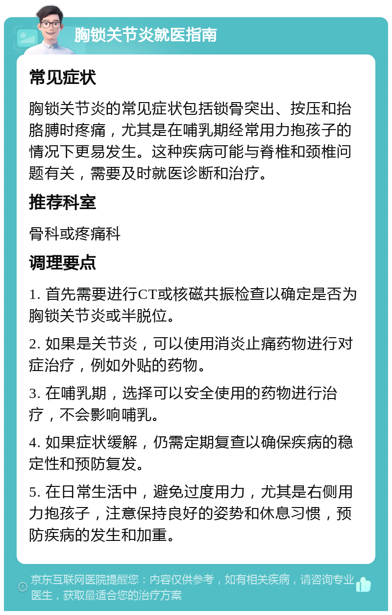 胸锁关节炎就医指南 常见症状 胸锁关节炎的常见症状包括锁骨突出、按压和抬胳膊时疼痛，尤其是在哺乳期经常用力抱孩子的情况下更易发生。这种疾病可能与脊椎和颈椎问题有关，需要及时就医诊断和治疗。 推荐科室 骨科或疼痛科 调理要点 1. 首先需要进行CT或核磁共振检查以确定是否为胸锁关节炎或半脱位。 2. 如果是关节炎，可以使用消炎止痛药物进行对症治疗，例如外贴的药物。 3. 在哺乳期，选择可以安全使用的药物进行治疗，不会影响哺乳。 4. 如果症状缓解，仍需定期复查以确保疾病的稳定性和预防复发。 5. 在日常生活中，避免过度用力，尤其是右侧用力抱孩子，注意保持良好的姿势和休息习惯，预防疾病的发生和加重。