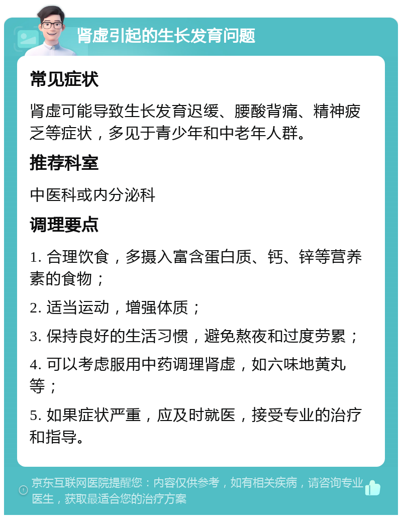 肾虚引起的生长发育问题 常见症状 肾虚可能导致生长发育迟缓、腰酸背痛、精神疲乏等症状，多见于青少年和中老年人群。 推荐科室 中医科或内分泌科 调理要点 1. 合理饮食，多摄入富含蛋白质、钙、锌等营养素的食物； 2. 适当运动，增强体质； 3. 保持良好的生活习惯，避免熬夜和过度劳累； 4. 可以考虑服用中药调理肾虚，如六味地黄丸等； 5. 如果症状严重，应及时就医，接受专业的治疗和指导。