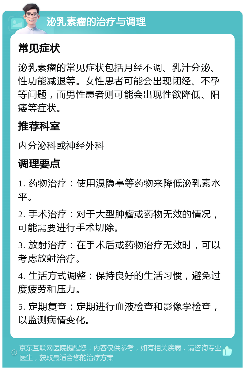 泌乳素瘤的治疗与调理 常见症状 泌乳素瘤的常见症状包括月经不调、乳汁分泌、性功能减退等。女性患者可能会出现闭经、不孕等问题，而男性患者则可能会出现性欲降低、阳痿等症状。 推荐科室 内分泌科或神经外科 调理要点 1. 药物治疗：使用溴隐亭等药物来降低泌乳素水平。 2. 手术治疗：对于大型肿瘤或药物无效的情况，可能需要进行手术切除。 3. 放射治疗：在手术后或药物治疗无效时，可以考虑放射治疗。 4. 生活方式调整：保持良好的生活习惯，避免过度疲劳和压力。 5. 定期复查：定期进行血液检查和影像学检查，以监测病情变化。