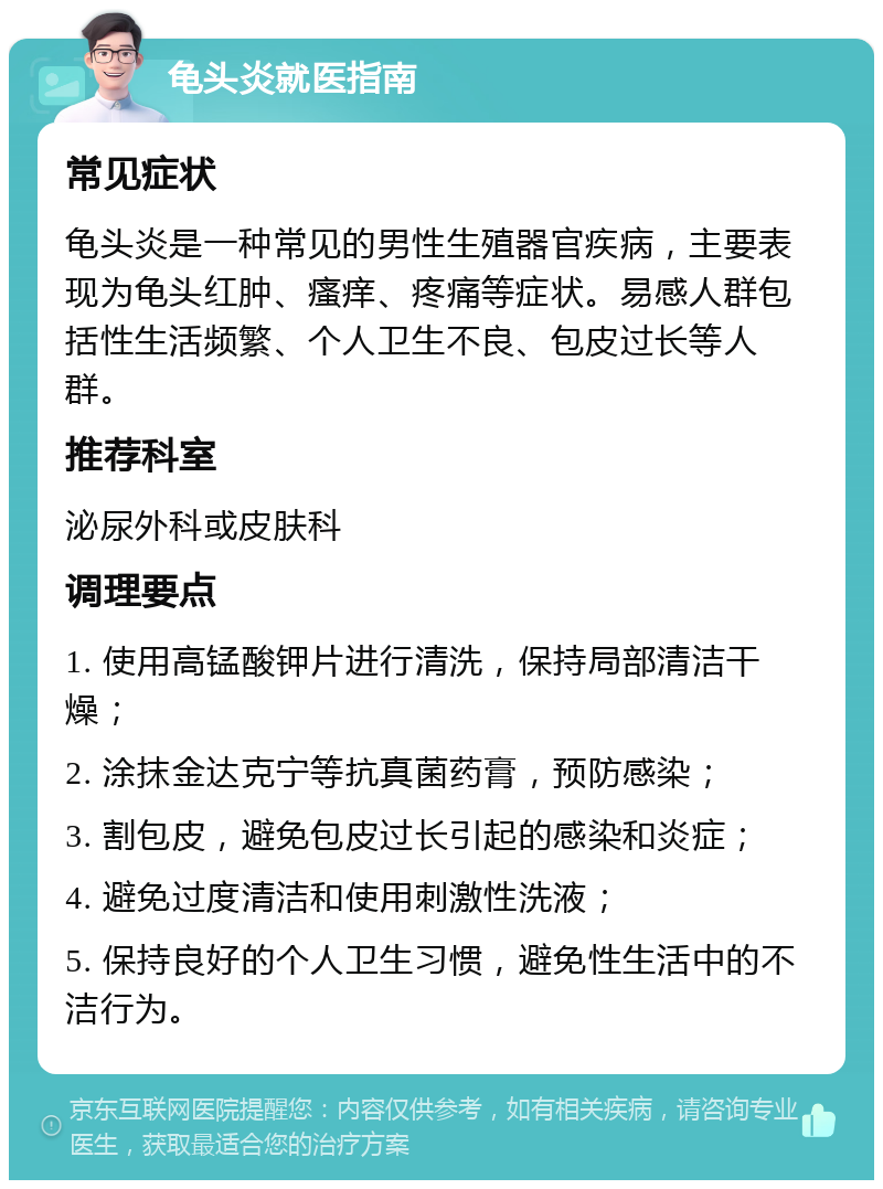 龟头炎就医指南 常见症状 龟头炎是一种常见的男性生殖器官疾病，主要表现为龟头红肿、瘙痒、疼痛等症状。易感人群包括性生活频繁、个人卫生不良、包皮过长等人群。 推荐科室 泌尿外科或皮肤科 调理要点 1. 使用高锰酸钾片进行清洗，保持局部清洁干燥； 2. 涂抹金达克宁等抗真菌药膏，预防感染； 3. 割包皮，避免包皮过长引起的感染和炎症； 4. 避免过度清洁和使用刺激性洗液； 5. 保持良好的个人卫生习惯，避免性生活中的不洁行为。