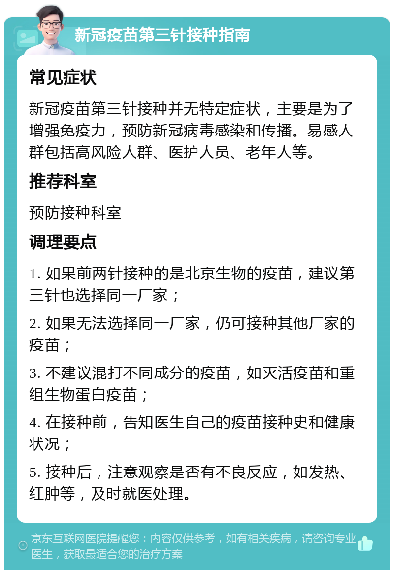 新冠疫苗第三针接种指南 常见症状 新冠疫苗第三针接种并无特定症状，主要是为了增强免疫力，预防新冠病毒感染和传播。易感人群包括高风险人群、医护人员、老年人等。 推荐科室 预防接种科室 调理要点 1. 如果前两针接种的是北京生物的疫苗，建议第三针也选择同一厂家； 2. 如果无法选择同一厂家，仍可接种其他厂家的疫苗； 3. 不建议混打不同成分的疫苗，如灭活疫苗和重组生物蛋白疫苗； 4. 在接种前，告知医生自己的疫苗接种史和健康状况； 5. 接种后，注意观察是否有不良反应，如发热、红肿等，及时就医处理。