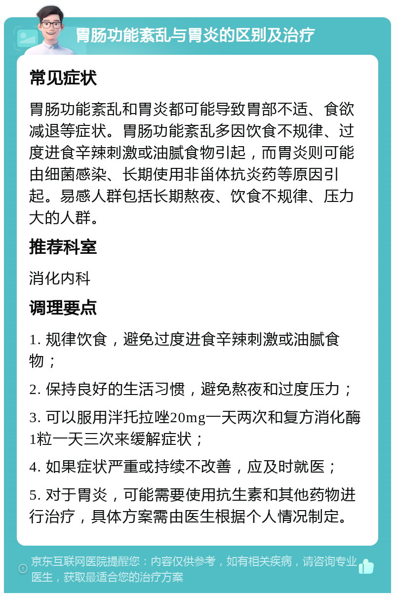 胃肠功能紊乱与胃炎的区别及治疗 常见症状 胃肠功能紊乱和胃炎都可能导致胃部不适、食欲减退等症状。胃肠功能紊乱多因饮食不规律、过度进食辛辣刺激或油腻食物引起，而胃炎则可能由细菌感染、长期使用非甾体抗炎药等原因引起。易感人群包括长期熬夜、饮食不规律、压力大的人群。 推荐科室 消化内科 调理要点 1. 规律饮食，避免过度进食辛辣刺激或油腻食物； 2. 保持良好的生活习惯，避免熬夜和过度压力； 3. 可以服用泮托拉唑20mg一天两次和复方消化酶1粒一天三次来缓解症状； 4. 如果症状严重或持续不改善，应及时就医； 5. 对于胃炎，可能需要使用抗生素和其他药物进行治疗，具体方案需由医生根据个人情况制定。