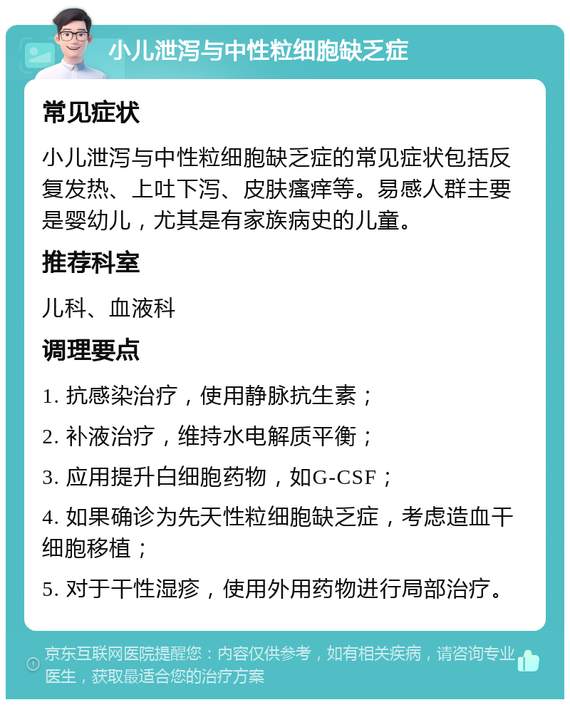 小儿泄泻与中性粒细胞缺乏症 常见症状 小儿泄泻与中性粒细胞缺乏症的常见症状包括反复发热、上吐下泻、皮肤瘙痒等。易感人群主要是婴幼儿，尤其是有家族病史的儿童。 推荐科室 儿科、血液科 调理要点 1. 抗感染治疗，使用静脉抗生素； 2. 补液治疗，维持水电解质平衡； 3. 应用提升白细胞药物，如G-CSF； 4. 如果确诊为先天性粒细胞缺乏症，考虑造血干细胞移植； 5. 对于干性湿疹，使用外用药物进行局部治疗。