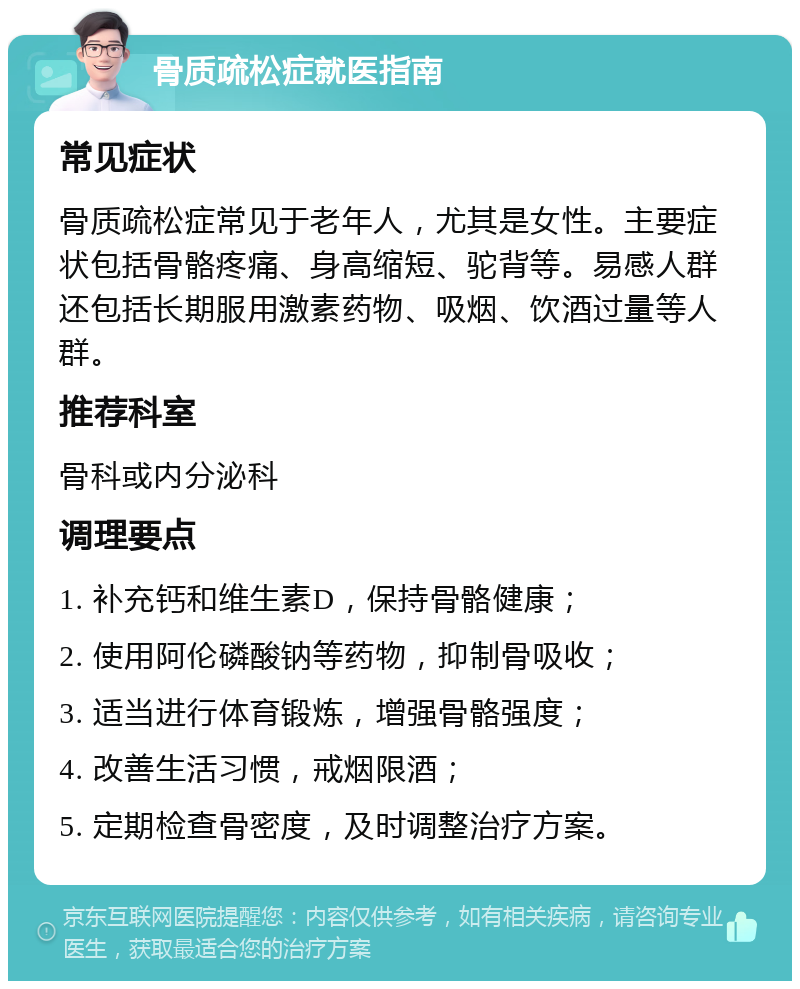 骨质疏松症就医指南 常见症状 骨质疏松症常见于老年人，尤其是女性。主要症状包括骨骼疼痛、身高缩短、驼背等。易感人群还包括长期服用激素药物、吸烟、饮酒过量等人群。 推荐科室 骨科或内分泌科 调理要点 1. 补充钙和维生素D，保持骨骼健康； 2. 使用阿伦磷酸钠等药物，抑制骨吸收； 3. 适当进行体育锻炼，增强骨骼强度； 4. 改善生活习惯，戒烟限酒； 5. 定期检查骨密度，及时调整治疗方案。