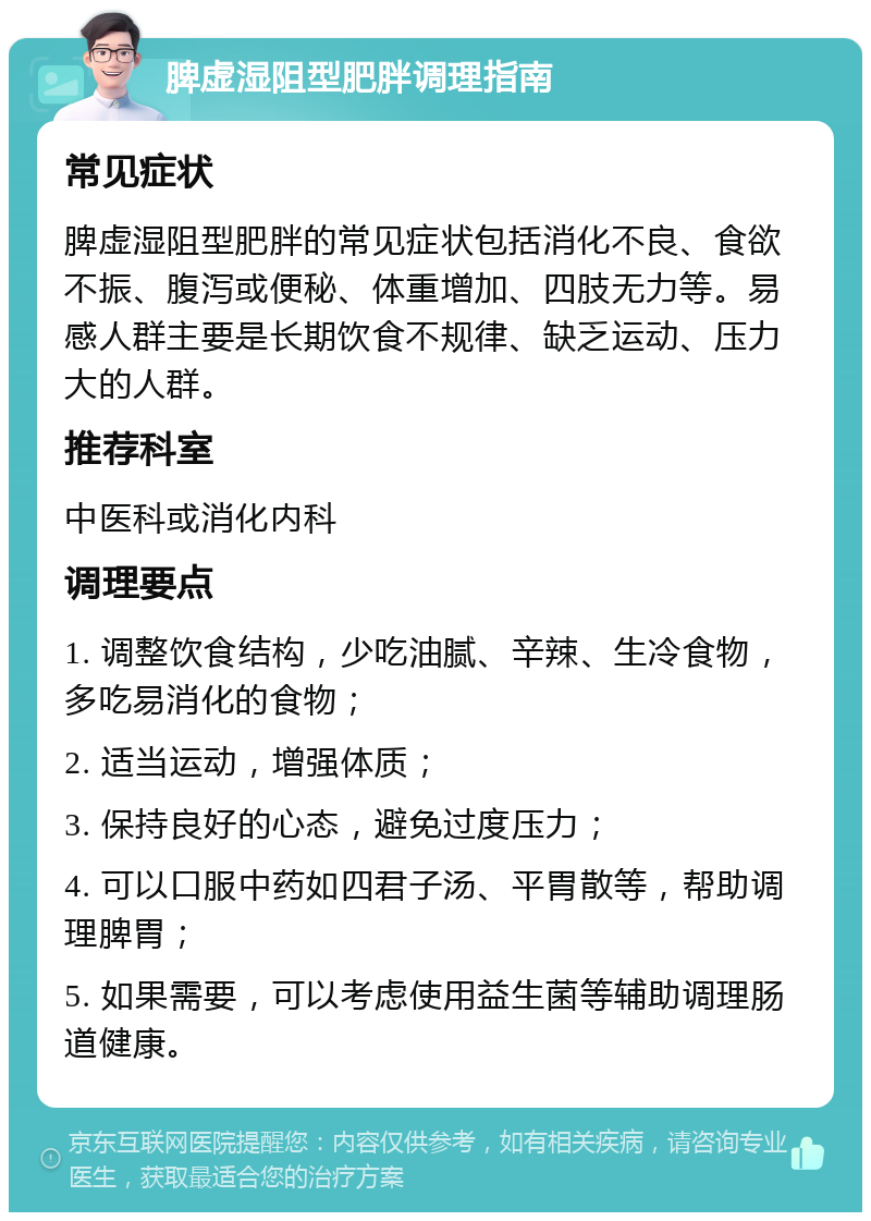 脾虚湿阻型肥胖调理指南 常见症状 脾虚湿阻型肥胖的常见症状包括消化不良、食欲不振、腹泻或便秘、体重增加、四肢无力等。易感人群主要是长期饮食不规律、缺乏运动、压力大的人群。 推荐科室 中医科或消化内科 调理要点 1. 调整饮食结构，少吃油腻、辛辣、生冷食物，多吃易消化的食物； 2. 适当运动，增强体质； 3. 保持良好的心态，避免过度压力； 4. 可以口服中药如四君子汤、平胃散等，帮助调理脾胃； 5. 如果需要，可以考虑使用益生菌等辅助调理肠道健康。