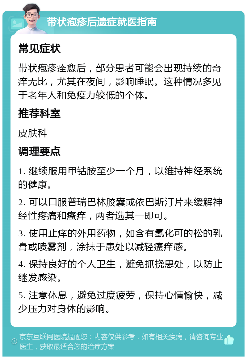 带状疱疹后遗症就医指南 常见症状 带状疱疹痊愈后，部分患者可能会出现持续的奇痒无比，尤其在夜间，影响睡眠。这种情况多见于老年人和免疫力较低的个体。 推荐科室 皮肤科 调理要点 1. 继续服用甲钴胺至少一个月，以维持神经系统的健康。 2. 可以口服普瑞巴林胶囊或依巴斯汀片来缓解神经性疼痛和瘙痒，两者选其一即可。 3. 使用止痒的外用药物，如含有氢化可的松的乳膏或喷雾剂，涂抹于患处以减轻瘙痒感。 4. 保持良好的个人卫生，避免抓挠患处，以防止继发感染。 5. 注意休息，避免过度疲劳，保持心情愉快，减少压力对身体的影响。