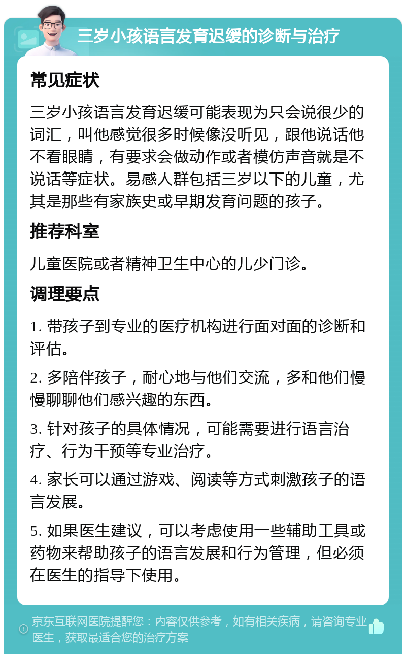 三岁小孩语言发育迟缓的诊断与治疗 常见症状 三岁小孩语言发育迟缓可能表现为只会说很少的词汇，叫他感觉很多时候像没听见，跟他说话他不看眼睛，有要求会做动作或者模仿声音就是不说话等症状。易感人群包括三岁以下的儿童，尤其是那些有家族史或早期发育问题的孩子。 推荐科室 儿童医院或者精神卫生中心的儿少门诊。 调理要点 1. 带孩子到专业的医疗机构进行面对面的诊断和评估。 2. 多陪伴孩子，耐心地与他们交流，多和他们慢慢聊聊他们感兴趣的东西。 3. 针对孩子的具体情况，可能需要进行语言治疗、行为干预等专业治疗。 4. 家长可以通过游戏、阅读等方式刺激孩子的语言发展。 5. 如果医生建议，可以考虑使用一些辅助工具或药物来帮助孩子的语言发展和行为管理，但必须在医生的指导下使用。