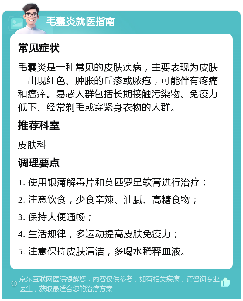 毛囊炎就医指南 常见症状 毛囊炎是一种常见的皮肤疾病，主要表现为皮肤上出现红色、肿胀的丘疹或脓疱，可能伴有疼痛和瘙痒。易感人群包括长期接触污染物、免疫力低下、经常剃毛或穿紧身衣物的人群。 推荐科室 皮肤科 调理要点 1. 使用银蒲解毒片和莫匹罗星软膏进行治疗； 2. 注意饮食，少食辛辣、油腻、高糖食物； 3. 保持大便通畅； 4. 生活规律，多运动提高皮肤免疫力； 5. 注意保持皮肤清洁，多喝水稀释血液。