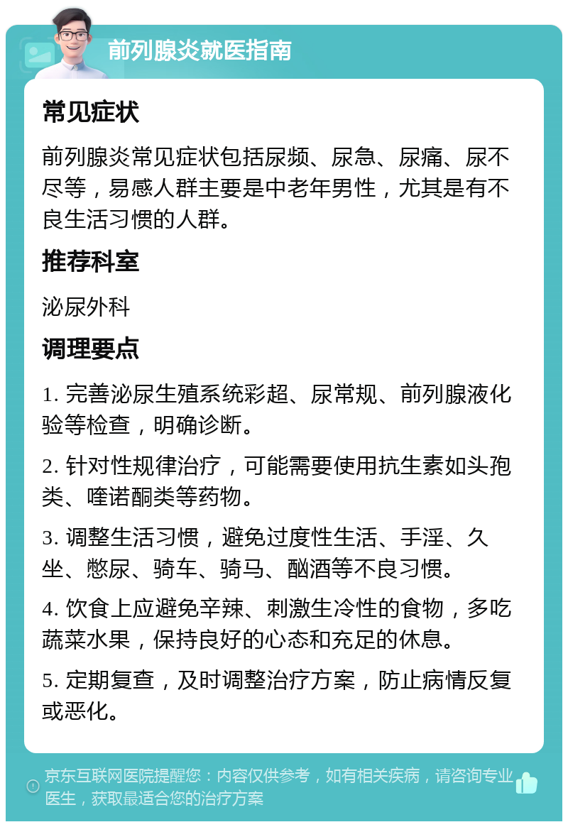 前列腺炎就医指南 常见症状 前列腺炎常见症状包括尿频、尿急、尿痛、尿不尽等，易感人群主要是中老年男性，尤其是有不良生活习惯的人群。 推荐科室 泌尿外科 调理要点 1. 完善泌尿生殖系统彩超、尿常规、前列腺液化验等检查，明确诊断。 2. 针对性规律治疗，可能需要使用抗生素如头孢类、喹诺酮类等药物。 3. 调整生活习惯，避免过度性生活、手淫、久坐、憋尿、骑车、骑马、酗酒等不良习惯。 4. 饮食上应避免辛辣、刺激生冷性的食物，多吃蔬菜水果，保持良好的心态和充足的休息。 5. 定期复查，及时调整治疗方案，防止病情反复或恶化。