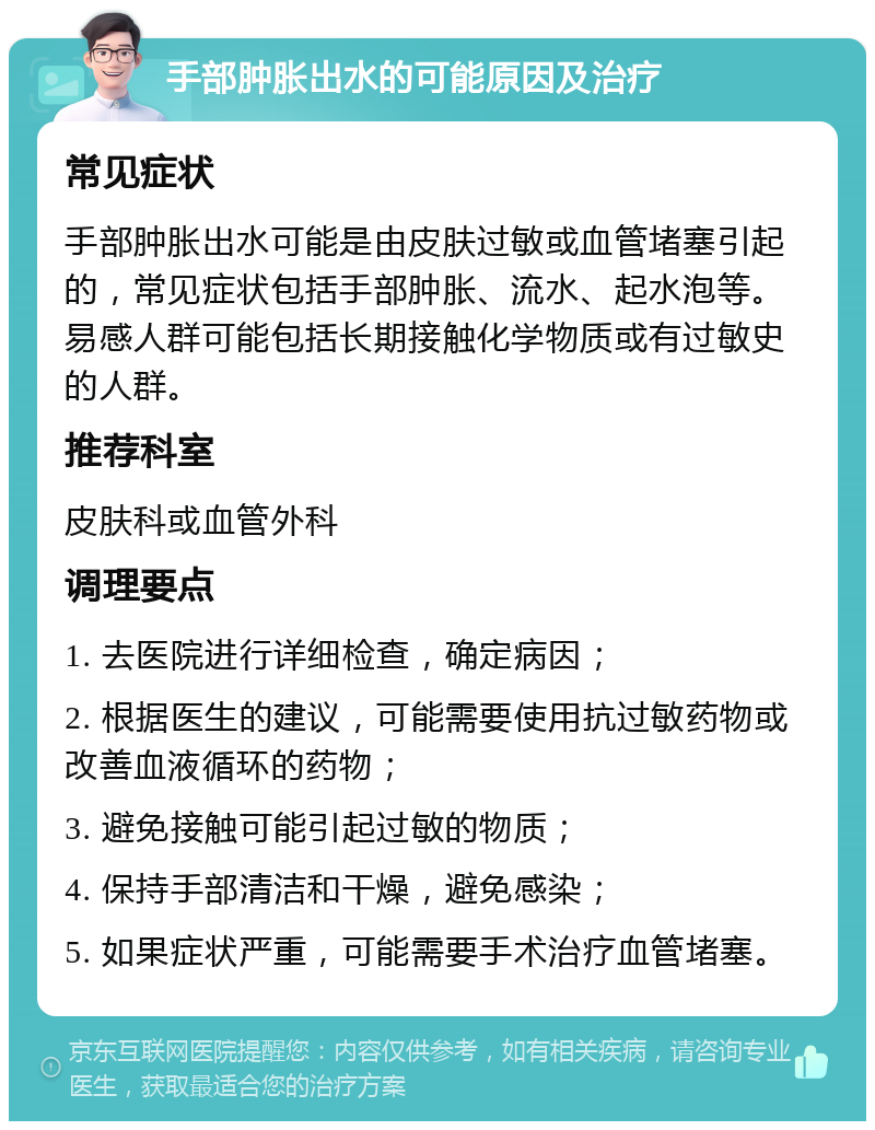 手部肿胀出水的可能原因及治疗 常见症状 手部肿胀出水可能是由皮肤过敏或血管堵塞引起的，常见症状包括手部肿胀、流水、起水泡等。易感人群可能包括长期接触化学物质或有过敏史的人群。 推荐科室 皮肤科或血管外科 调理要点 1. 去医院进行详细检查，确定病因； 2. 根据医生的建议，可能需要使用抗过敏药物或改善血液循环的药物； 3. 避免接触可能引起过敏的物质； 4. 保持手部清洁和干燥，避免感染； 5. 如果症状严重，可能需要手术治疗血管堵塞。